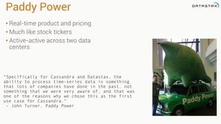 Paddy Power
• Real-time product and pricing
• Much like stock tickers
• Active-active across two data
centers
“Specifically for Cassandra and Datastax, the
ability to process time-series data is something
that lots of companies have done in the past, not
something that we were very aware of, and that was
one of the reasons why we chose this as the first
use case for Cassandra.”
- John Turner, Paddy Power
 
