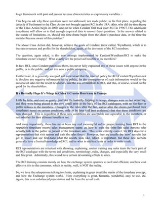 lo-git framework with past and present revenue characteristics as explanatory variables. 1

This begs to ask why these questions were not addressed, nor made public, in the first place, regarding the
debacle of Settlement to the Class Action suit brought against RCI in the USA. Also, why did the time frame
of the Class Action begin in 2000, and not to when Cendant first took over RCI in 1996/7.This additional
time-frame will allow us to find enough empirical data to answer these questions. Is the answer related to
the statute of limitations, or, should this time-frame begin from the client’s purchase date, or the time the
member became aware of this problem?

The above Class Action did, however, achieve the goals of Cendant, (now called, Wyndham), which is to
increase revenues and profits for the shareholders, again, at the detriment of the RCI members.

The question, again asked, is this new strategy implemented by Cendant/Wyndham/RCI to make the
timeshare owner’s happy? What exactly are the perceived benefits to the members?

In fact, RCI, since Cendant purchased them, has never fully explained any of these issues with anyone in the
public, or to the public, and yet it is now a public company.

Furthermore, it is generally accepted and understood that the internal policy for RCI/Cendant/Wyndham not
to disclose any negative information to the public, for the consequences of such information would be the
collapse of sales for the resort developers, and the loss of members to RCI, and this, of course, would not be
good for the shareholders.

If a Butterfly Flaps It’s Wings in China it Creates Hurricane in Europe

Little by little, and ever so gently, just like the butterfly flapping its wings, changes were in fact occurring,
and they were being placed in the very small print at the back of the RCI catalogues, with no fan-fare or
public notices to the members. Changes to the rules after the fact, and/or after the clients purchased their
timeshares based on certain conditions, only to be later told (not explained) that that these conditions are
now changed. This is regardless if these new conditions are acceptable and agreeable to the members, or
not, whether for their ultimate benefit or not.

And more importantly, there has never been any real meaningful and/or proper training from RCI to the
respective timeshare resorts sales management teams on how to train the front-line sales persons who
actually talk to the public in pursuit of the timeshare sale. This is not entirely correct, for RCI does have
representatives that visit resorts and train the sales forces. However, they are usually the ‘new’ recruits that
get to travel and see first-hand what the resorts look like, which is important, but these new recruits
generally have a limited knowledge of RCI, and/or what is said to clients in order to make a sale.

RCI representatives are reluctant with showing, explaining, and/or training any sales team the back part of
the RCI catalogue with the terms and conditions, terminology, rules, changes, and especially the very small
and fine print. Admittedly, this would have certain devastating effects to sales.

The RCI training consists mainly on how the exchange system operates so well and efficient, and how cost
effective it is to the consumer, which in reality, well, is NOT the reality.

So, we have the salespersons talking to clients, explaining in great detail the merits of the timeshare concept,
and how the Exchange system works. How everything is great, fantastic, wonderful, easy to use, etc.
Again, this is an unbalanced presentation and far from the actual truth.




                                                                                                              1
 
