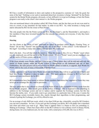 RCI has a wealth of information to show and explain to the prospective customer of, “only the good, but
none of the bad.” Nothing is ever said or mentioned about how inventory is being “skimmed” by the Points
system for the Rental Weeks program, obviously, or how difficult it is to get an Exchange, or how the Points
program is not really in the client’s best interest vs. the Weeks program.

Also not mentioned about is the product called, RCI Pure Points, and the fact that you do not even need to
own at a resort, or any timeshare for that matter, in order to use RCI. So, what inventory is being used
and/or allocated by RCI for the owner of Pure Points?

The only people who like the Points system are RCI, the Developer’s, and the Shareholder’s, and maybe a
few members if they have invested heavily into the concept, but certainly not everyone, if only they knew
the truth.

Steering

Are the clients at the “Point of Sale” presented an option to purchase either, Weeks, Floating Time, or
Points? Or are they “steered” into purchasing only one or the other? Is this correct? Is this balanced? Is
this legal? According to many state statutes and real laws, this is not legal.

Here’s the deal…You sell that which the resort is. What this means is this, if it is a “Weeks” resort where
you are employed, you sell the merits of the Weeks system. If it is a “Points” resort you are employed, you
sell the merits of Points system, and so on.

If the client already owns Weeks, and they come to tour a Points resort, they will be told and sold only the
merits of Points system, while the Weeks system is downplayed as old fashioned and out of date.
Furthermore, the sales persons will try to convince the Weeks owner to trade-in, or upgrade, their Weeks for
Points, and for the costs of many of thousands of dollars more.

And the opposite is true if you visit a Weeks resort and own Points, they will try to get you out of Points and
back into Weeks. Whatever it takes to make a sale. This again generates revenue to RCI for each sale
represents a new enrollment fee for RCI.

RCI telemarketers have been known to inform Weeks members that unless they upgrade to Points they may
never get an exchange like they used to previously.

The new option that is also offered as a benefit at the Point of Sale is the availability to rent a week from the
Rental Weeks program. This sounds great on the surface of things. This is supposed to be something in
addition to the Exchange system and not to replace and/or supplant the Exchange system, but this has
become the reality, now. If you really want to go somewhere in a particular time of the year, it seems the
RCI Exchange system invariably knows this, maybe through their algorithms in their programming, and
instead of getting the Exchange, you will be offered to rent.

For an average of only $699 per week, which is less than $100 per day, (cheerfully voiced by RCI Guides),
you can rent a timeshare. So now, if you can't get the Exchange you desire, RCI will gladly rent a timeshare
unit when and where you want to go. Many times it appears there is a bonus to rent you something vs.
Making an Exchange. (There have been offers on the RCI website to visit a Disney resort in Disney World,
during Easter, for a two bedroom unit, for one week, with a rental price of $3,200, this was in 2012.)




                                                                                                              1
 