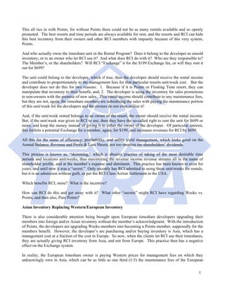 This all ties in with Points, for without Points there could not be as many rentals available and so openly
promoted. The best resorts and time periods are always available for rent, and the resorts and RCI can hide
this best inventory from their owners and other RCI members with impunity because of this very system,
Points.

And who actually owns the timeshare unit in the Rental Program? Does it belong to the developer as unsold
inventory, or to an owner who let RCI use it? And what does RCI do with it? Who are they responsible to?
The Member’s, or the shareholders? Will RCI “Exchange” it for the $199 Exchange fee, or will they rent it
out for $699?

The unit could belong to the developer, which if true, then the developer should receive the rental income
and contribute to proportionately to the management fees for that particular resorts unit/week cost. But the
developer does not do this for two reasons: 1. Because if it is Points or Floating Time resort, they can
manipulate that inventory to their benefit, and; 2. The developer is using the inventory for sales promotions
to non-owners with the premise of new sales. This rental income should contribute to any maintenance fees,
but they are not, again, the timeshare members are subsidizing the sales with paying the maintenance portion
of this unit/week for the developers and the owners do not even realize it!

And, if the unit/week rented belongs to an owner of the resort, the owner should receive the rental income.
But, if the unit/week was given to RCI to use, then they have the so-called right to rent the unit for $699 or
more, and keep the money instead of giving it to either the owner of the developer. Of particular interest,
this forfeits a potential Exchange for a member, again, for $199, and increases revenues for RCI by $699.

All this for the name of efficiency, profitability, and utility yield management, which looks good on the
Annual Balance, Revenue and Profit & Loss Sheets, not too mention the shareholders’ dividends.

This process is known as, “skimming,” which is abusive practice of taking of the most desirable time
periods and locations unit/weeks, thus maximizing the revenue income revenue streams all in the name of
shareholder profits, and at the member’s expense and detriment. This practice has been known to exist for
years, and until now it was a “secret.” Only recently has RCI admitted to using these unit/weeks for rentals,
but it is an admission without guilt, as per the RCI Class Action Settlement in the USA.

Which benefits RCI, more? What is the incentive?

How can RCI do this and get away with it? What other “secrets” might RCI have regarding Weeks vs.
Points, and then also, Pure Points?

Asian Inventory Replacing Western/European Inventory

There is also considerable attention being brought upon European timeshare developers upgrading their
members into foreign and/or Asian inventory without the member’s acknowledgment. With the introduction
of Points, the developers are upgrading Weeks members into becoming a Points member, supposedly for the
members benefit. However, the developer’s are purchasing and/or buying inventory is Asia, which has a
management cost at a fraction of the cost in Europe. So now, when the clients let RCI use their timeshares,
they are actually giving RCI inventory from Asia, and not from Europe. This practice then has a negative
effect on the Exchange system.

In reality, the European timeshare owner is paying Western prices for management fees on which they
unknowingly own in Asia, which can be as little as one third (1/3) the maintenance fees of the European


                                                                                                           1
 