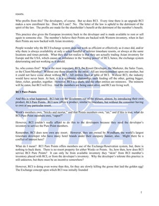 resorts.

Who profits from this? The developers, of course. But so does RCI. Every time there is an upgrade RCI
makes a new enrollment fee. Does RCI care? No. The letter of the law is upheld to the detriment of the
spirit of the law. The profits are made for the shareholder’s benefit at the detriment of the member’s benefit.

This practice also gives the European inventory back to the developer and is made available to rent or sell
again to someone else. The member’s believe their Points are backed with Western inventory, when in fact
their Points are now backed with Asian inventory.

People wonder why the RCI Exchange system does not work as efficient or effectively as it once did, and/or
why there is always availability at only a select handful of inferior timeshare resorts, or always at the same
locations and times periods. What they did not realize is that they are actually trading Asian inventory for
Europe and the USA, which causes an imbalance in the 'trading power' of RCI, hence, the exchange system
deteriorating and not working as it should.

So, who comes first? Who is the most important, RCI, the Resort Developer, the Marketer, the Sales Team,
or the Client/Member? Without one there cannot be the other. All are interdependent upon one another, but
it could not have come about without RCI. All entities feast at table of RCI. Without RCI, the industry
would have never been. At best, it is a symbiotic relationship, each feeding off the other, getting bigger,
fatter, richer, greedier, together. However, RCI is a shark, and the other entities are minnows. The minnow
will be eaten, but RCI will live. And the members are being eaten alive, and RCI are living well.

RCI Pure Points

And this is what happened. RCI has cut the developers out of the picture, almost, by introducing their own
product, RCI Pure Points. RCI now offers a product, similar to timeshare, but without the consumer having
to own at any particular resort.

Week's members own, “bricks and mortar,” and that Points members own, “air,” and if this is true, what do
RCI Pure Point members own, “vapor?”

However, RCI couldn’t really afford to do this to the developers because they need the developer’s
inventory to service the Pure Point members.

Remember, RCI does now own any resort. However, they are owned by Wyndham, the world’s largest
timeshare developer who have many hotel brands under their company banner, also. Might there be a
conflict of interest here?

What do I mean? RCI Pure Points offers members use of the Exchange/Reservation system, but, there is
nothing to back them. There is no resort property for either Weeks or Points. So, how then, how does RCI
service RCI Pure Points? It can only be from available inventory they “skim” from RCI member’s
inventory placed with RCI, or from the developer’s inventory. Why the developer’s tolerate this practice is
still unknown, but there must be an incentive somewhere?

However, RCI is doing even worse than this, for they are slowly killing the goose that laid the golden egg!
The Exchange concept upon which RCI was initially founded




                                                                                                            1
 