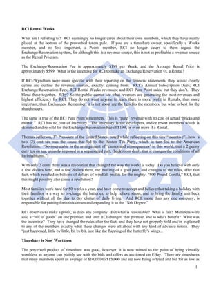 RCI Rental Weeks

What am I referring to? RCI seemingly no longer cares about their own members, which they have neatly
placed at the bottom of the proverbial totem pole. If you are a timeshare owner, specifically a Weeks
member, and no less important, a Points member, RCI no longer caters to them regard the
Exchange/Reservation system, for although this is a revenue source, this is not as profitable a revenue source
as the Rental Program.

The Exchange/Reservation Fee is approximately $199 per Week, and the Average Rental Price is
approximately $599. What is the incentive for RCI to make an Exchange/Reservation vs. a Rental?

If RCI/Wyndham were more specific with their reporting on the financial statements, they would clearly
define and outline the revenue sources, exactly, coming from: RCI’s Annual Subscription Dues; RCI
Exchange/Reservation Fees; RCI Rental Weeks revenues; and RCI Pure Point sales, but they don’t. They
blend these together. Why? So the public cannot see what revenues are generating the most revenues and
highest efficiency for RCI. They do not want anyone to learn there is more profit in Rentals, thus more
important, than Exchanges. Remember, it is not about are the benefits the members, but what is best for the
shareholders.

The same is true of the RCI Pure Point’s members. This is “pure” revenue with no cost of actual “bricks and
mortar.” RCI has no cost of inventory. The inventory is the developers, and/or resort members which is
skimmed and re-sold for the Exchange/Reservation Fee of $199, or even more if a Rental.

Thomas Jefferson, 3rd President of the United States, noted while reflecting on this tiny “incentive”...how a
two (2) cent tax was the cause that led to the Boston Tea Party, which in turn led to the American
Revolution. “So inscrutable is the arrangement of ‘causes and consequences’ in this world, that a 2 penny
duty tax on tea, unjustly imposed in a sequestered part, (back room deal), that it changes the conditions of all
its inhabitants.”2

With only 2 cents there was a revolution that changed the way the world is today. Do you believe with only
a few dollars here, and a few dollars there, the moving of a goal post, and changes to the rules, after that
fact, which resulted in billions of dollars of windfall profits for the mighty, “800 Pound Gorilla,” RCI, that
this might possibly also cause a revolution?

Most families work hard for 50 weeks a year, and have come to accept and believe that taking a holiday with
their families is a way to re-charge the batteries, to help relieve stress, and to bring the family unit back
together without all the day to day clutter of daily living. And RCI, more than any one company, is
responsible for putting forth this dream and expanding it to the “Nth Degree.”

RCI deserves to make a profit, as does any company. But what is reasonable? What is fair? Members were
sold a “bill of goods” on one premise, and later RCI changed that premise, and to who's benefit? What was
the incentive? They have changed the rules after the fact, and they have not properly told and/or explained
to any of the members exactly what these changes were all about with any kind of advance notice. They
“just happened, little by little, bit by bit, just like the flapping of the butterfly's wings...

Timeshare is Now Worthless

The perceived product of timeshare was good, however, it is now tainted to the point of being virtually
worthless as anyone can plainly see with the bids and offers as auctioned on EBay. There are timeshares
that many members spent an average of $10,000 to $15,000 and are now being offered and bid for as low as
                                                                                                             1
 