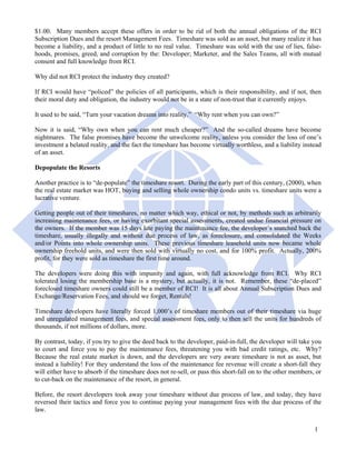 $1.00. Many members accept these offers in order to be rid of both the annual obligations of the RCI
Subscription Dues and the resort Management Fees. Timeshare was sold as an asset, but many realize it has
become a liability, and a product of little to no real value. Timeshare was sold with the use of lies, false-
hoods, promises, greed, and corruption by the: Developer; Marketer, and the Sales Teams, all with mutual
consent and full knowledge from RCI.

Why did not RCI protect the industry they created?

If RCI would have “policed” the policies of all participants, which is their responsibility, and if not, then
their moral duty and obligation, the industry would not be in a state of non-trust that it currently enjoys.

It used to be said, “Turn your vacation dreams into reality.” “Why rent when you can own?”

Now it is said, “Why own when you can rent much cheaper?” And the so-called dreams have become
nightmares. The false promises have become the unwelcome reality, unless you consider the loss of one’s
investment a belated reality, and the fact the timeshare has become virtually worthless, and a liability instead
of an asset.

Depopulate the Resorts

Another practice is to “de-populate” the timeshare resort. During the early part of this century, (2000), when
the real estate market was HOT, buying and selling whole ownership condo units vs. timeshare units were a
lucrative venture.

Getting people out of their timeshares, no matter which way, ethical or not, by methods such as arbitrarily
increasing maintenance fees, or having exorbitant special assessments, created undue financial pressure on
the owners. If the member was 15 days late paying the maintenance fee, the developer’s snatched back the
timeshare, usually illegally and without due process of law, as foreclosure, and consolidated the Weeks
and/or Points into whole ownership units. These previous timeshare leasehold units now became whole
ownership freehold units, and were then sold with virtually no cost, and for 100% profit. Actually, 200%
profit, for they were sold as timeshare the first time around.

The developers were doing this with impunity and again, with full acknowledge from RCI. Why RCI
tolerated losing the membership base is a mystery, but actually, it is not. Remember, these “de-placed”
foreclosed timeshare owners could still be a member of RCI! It is all about Annual Subscription Dues and
Exchange/Reservation Fees, and should we forget, Rentals!

Timeshare developers have literally forced 1,000’s of timeshare members out of their timeshare via huge
and unregulated management fees, and special assessment fees, only to then sell the units for hundreds of
thousands, if not millions of dollars, more.

By contrast, today, if you try to give the deed back to the developer, paid-in-full, the developer will take you
to court and force you to pay the maintenance fees, threatening you with bad credit ratings, etc. Why?
Because the real estate market is down, and the developers are very aware timeshare is not as asset, but
instead a liability! For they understand the loss of the maintenance fee revenue will create a short-fall they
will either have to absorb if the timeshare does not re-sell, or pass this short-fall on to the other members, or
to cut-back on the maintenance of the resort, in general.

Before, the resort developers took away your timeshare without due process of law, and today, they have
reversed their tactics and force you to continue paying your management fees with the due process of the
law.


                                                                                                              1
 