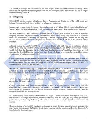 The liability is so large that developers do not want to pay for the defaulted timeshare inventory. They
realize the non-payment of the management fees, and the underlying deeds are worthless and are no longer
desirable in today’s market.

In The Beginning

RCI, in 1974, was the company who changed the way Americans, and then the rest of the world, would take
holidays for the rest of their lives. And they have been very successful.

It was a good system…in the beginning. So, what happened to it? Where did it begin to fail and fall apart?
When? Why? The answer lies in how…How much did they have to gain? How much was the “incentive?”

So, what happened? After John and Christel’s divorce, Christel was awarded RCI, and as a private
company, and under her protective wings, she expanded it with tender loving care. She took it as far as she
could, and then she sold it, believing that by selling RCI to the corporate giant, Cendant, that her baby was
in good hands, and would continue to grow and prosper. And prosper it did, but at the detriment of the
members.

John and Christel DeHaan birthed RCI in 1974 on their kitchen table with 3 resorts to exchange, only the
USA. By the time she sold RCI to Cendant, it had grown and expanded into 1,000’s of resorts all over the
world. Only later did she realize that her “baby” and “family of members” would have been better serviced
and cared for if she had kept the company, private. If only she knew how wrong she was, and how wrong
Cendant, now Wyndham, was, and still is!

Christel cared about how she serviced her members. She had all the money she could ever want because of
RCI. She did her job for the glory, not the money. Yes, the money came, but she did it on the principle that
the member comes first, and if they are happy and satisfied, then she too would gain. She in fact sold RCI
for $850 million because of this principle.

But why did Cendant want to buy it? There was no inventory, per se. So, what was it? Cendant knew the
potential, and they were right, for it is now a multi-billion dollar company. Cendant realized there were
thousands of resorts with millions of members paying Annual Subscription Dues all who own millions of
unit/weeks of inventory that they pay RCI to use, for free.

 Why? for the potential to Exchange, which they do for $199, or to Rent for $599, and more. Which option
do you think RCI really prefers?

Cendant realized they have the right to use millions of weeks of inventory any way they want, at their sole
discretion, and with the full knowledge and consent, (supposedly), of the RCI members. Again, the
members pay RCI to do that! RCI can rent the timeshare to anyone they want, for any purpose they want, at
their sole discretion, and keep the income.

RCI makes money for “skimming” the timeshare two ways: Rentals, and Annual Subscription Dues. Yes,
they also make Exchanges/Reservations, and receive revenue from this source, but they cannot generate the
profits they report from only the Exchange/Reservation Fees, and this is why the blend the revenues from all
sources.

However, instead of having RCI member’s best interest at heart, the same endemic problem arose as with
many public companies on the NYSE. Greed started creeping into the equation, and not for the member’s
benefit, but for the shareholders.



                                                                                                          1
 
