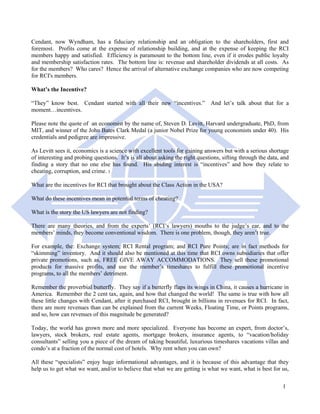Cendant, now Wyndham, has a fiduciary relationship and an obligation to the shareholders, first and
foremost. Profits come at the expense of relationship building, and at the expense of keeping the RCI
members happy and satisfied. Efficiency is paramount to the bottom line, even if it erodes public loyalty
and membership satisfaction rates. The bottom line is: revenue and shareholder dividends at all costs. As
for the members? Who cares? Hence the arrival of alternative exchange companies who are now competing
for RCI's members.

What’s the Incentive?

“They” know best. Cendant started with all their new “incentives.” And let’s talk about that for a
moment…incentives.

Please note the quote of an economist by the name of, Steven D. Levitt, Harvard undergraduate, PhD, from
MIT, and winner of the John Bates Clark Medal (a junior Nobel Prize for young economists under 40). His
credentials and pedigree are impressive.

As Levitt sees it, economics is a science with excellent tools for gaining answers but with a serious shortage
of interesting and probing questions. It’s is all about asking the right questions, sifting through the data, and
finding a story that no one else has found. His abiding interest is “incentives” and how they relate to
cheating, corruption, and crime. 3

What are the incentives for RCI that brought about the Class Action in the USA?

What do these incentives mean in potential terms of cheating?

What is the story the US lawyers are not finding?

There are many theories, and from the experts’ (RCI’s lawyers) mouths to the judge’s ear, and to the
members’ minds, they become conventional wisdom. There is one problem, though, they aren’t true.

For example, the: Exchange system; RCI Rental program; and RCI Pure Points; are in fact methods for
“skimming” inventory. And it should also be mentioned at this time that RCI owns subsidiaries that offer
private promotions, such as, FREE GIVE AWAY ACCOMMODATIONS. They sell these promotional
products for massive profits, and use the member’s timeshares to fulfill these promotional incentive
programs, to all the members’ detriment.

Remember the proverbial butterfly. They say if a butterfly flaps its wings in China, it causes a hurricane in
America. Remember the 2 cent tax, again, and how that changed the world! The same is true with how all
these little changes with Cendant, after it purchased RCI, brought in billions in revenues for RCI. In fact,
there are more revenues than can be explained from the current Weeks, Floating Time, or Points programs,
and so, how can revenues of this magnitude be generated?

Today, the world has grown more and more specialized. Everyone has become an expert, from doctor’s,
lawyers, stock brokers, real estate agents, mortgage brokers, insurance agents, to “vacation/holiday
consultants” selling you a piece of the dream of taking beautiful, luxurious timeshares vacations villas and
condo’s at a fraction of the normal cost of hotels. Why rent when you can own?

All these “specialists” enjoy huge informational advantages, and it is because of this advantage that they
help us to get what we want, and/or to believe that what we are getting is what we want, what is best for us,

                                                                                                              1
 