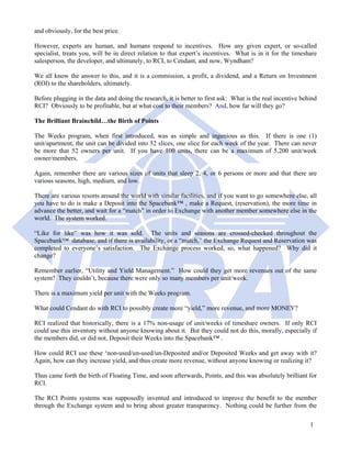 and obviously, for the best price.

However, experts are human, and humans respond to incentives. How any given expert, or so-called
specialist, treats you, will be in direct relation to that expert’s incentives. What is in it for the timeshare
salesperson, the developer, and ultimately, to RCI, to Cendant, and now, Wyndham?

We all know the answer to this, and it is a commission, a profit, a dividend, and a Return on Investment
(ROI) to the shareholders, ultimately.

Before plugging in the data and doing the research, it is better to first ask: What is the real incentive behind
RCI? Obviously to be profitable, but at what cost to their members? And, how far will they go?

The Brilliant Brainchild…the Birth of Points

The Weeks program, when first introduced, was as simple and ingenious as this. If there is one (1)
unit/apartment, the unit can be divided into 52 slices, one slice for each week of the year. There can never
be more that 52 owners per unit. If you have 100 units, there can be a maximum of 5,200 unit/week
owner/members.

Again, remember there are various sizes of units that sleep 2, 4, or 6 persons or more and that there are
various seasons, high, medium, and low.

There are various resorts around the world with similar facilities, and if you want to go somewhere else, all
you have to do is make a Deposit into the Spacebank™ , make a Request, (reservation), the more time in
advance the better, and wait for a “match” in order to Exchange with another member somewhere else in the
world. The system worked.

“Like for like” was how it was sold. The units and seasons are crossed-checked throughout the
Spacebank™ database, and if there is availability, or a “match,” the Exchange Request and Reservation was
completed to everyone’s satisfaction. The Exchange process worked, so, what happened? Why did it
change?

Remember earlier, “Utility and Yield Management.” How could they get more revenues out of the same
system? They couldn’t, because there were only so many members per unit/week.

There is a maximum yield per unit with the Weeks program.

What could Cendant do with RCI to possibly create more “yield,” more revenue, and more MONEY?

RCI realized that historically, there is a 17% non-usage of unit/weeks of timeshare owners. If only RCI
could use this inventory without anyone knowing about it. But they could not do this, morally, especially if
the members did, or did not, Deposit their Weeks into the Spacebank™ .

How could RCI use these ‘non-used/un-used/un-Deposited and/or Deposited Weeks and get away with it?
Again, how can they increase yield, and thus create more revenue, without anyone knowing or realizing it?

Thus came forth the birth of Floating Time, and soon afterwards, Points, and this was absolutely brilliant for
RCI.

The RCI Points systems was supposedly invented and introduced to improve the benefit to the member
through the Exchange system and to bring about greater transparency. Nothing could be further from the

                                                                                                             1
 
