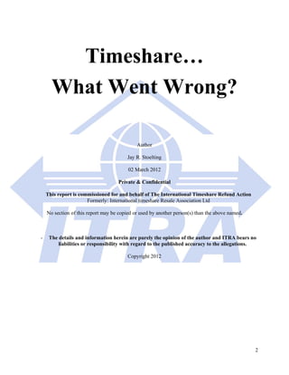 Timeshare…
      What Went Wrong?

                                             Author

                                         Jay R. Stoelting

                                         02 March 2012

                                    Private & Confidential

    This report is commissioned for and behalf of The International Timeshare Refund Action
                      Formerly: International timeshare Resale Association Ltd

    No section of this report may be copied or used by another person(s) than the above named.



-    The details and information herein are purely the opinion of the author and ITRA bears no
         liabilities or responsibility with regard to the published accuracy to the allegations.

                                         Copyright 2012




                                                                                                 2
 