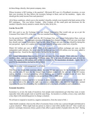 do these things, directly, their parent company, does.

Whose inventory is RCI renting, is the question? Obviously RCI says it is Wyndham's inventory, or even
their own inventory for they believe the inventory belongs to them, and not the members. Again, who
should get the rental income from such practices?

All of these conditions, which were to the member’s benefits, initially were located in the back section of the
RCI catalogues. This was before Cendant. After Cendant, all this small print and disclosure for the
member’s benefits slowly started to vanish, little by little, bit by bit...

Cut the Tie to CPI

RCI also used to say the Exchange Fees and Annual Subscription Due would only go up as per the
Consumer Price Index CPI, at the time. This too vanished from the RCI catalogue.

For the period from1998 to 2008, both the, RCI Exchange Fees, and, Annual Subscription Dues, went up
faster than inflation. The aggregate amounts of Exchange Fees charged average of $12 per year more than
they should, and Annual Subscription Dues are only about $3 more per year than they should be during this
ten year period. Again, let’s explore how these small butterfly wings cause a tidal wave of profits.

What's $12 dollars per year to RCI? Well, if RCI does over 1 million exchanges per year, as their
independent audit indicates, this is an extra $12 million per year, or $120 million over ten years added to
their bottom line. Good for the share holders, but bad for the members.

RCI Annual Subscription Dues increased $3 per year more than they should. Well, with over 3 million
members, then, (and now approaching 5 million), today, this is an extra $9 million per year, or over ten
years, this equates to $90 million extra dollars to revenues for the shareholders dividends. Again, this is
good for the shareholders, but bad for the members.

Again, this is what “yield management” is all about.

With these two simple little exercises, above, the extra $12 per year more for the Exchange/Reservation
fees, and the extra $3 more for the Annual Dues, Cendant created with the sole use of the RCI money
making machine, a revenue generating vehicle churning out a windfall revenue stream of more than
$210,000,000 in revenues over this ten year period from 1998 to 2008, alone.

Knowing what to measure, and how to measure it, makes a complicated world much less complicated. If
you learn to look at the data in the right way, you can explain riddles that otherwise might have seemed
impossible, because there is nothing like numbers to scrub away layers of confusion and contradiction.

Economic Incentives

Economics is, at root, the study of incentives: how people (and corporations) get what they want, or need,
especially when other people want or need the same thing. An incentive is a bullet, a lever, a key: and often
a tiny object with astonishing power to change a situation.

We all learn to respond to incentives, negative and positive, from the outset of life. 4

Adam Smith wondered, what was the effect of economic forces on the way a person thought and behaved in
a given situation? What might lead one person to cheat or steal while another did not? How would one
person’s seemingly innocuous choice, good or bad, affect a great number of people down the line? During

                                                                                                            2
 