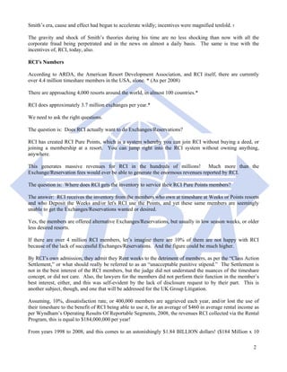 Smith’s era, cause and effect had begun to accelerate wildly; incentives were magnified tenfold. 5

The gravity and shock of Smith’s theories during his time are no less shocking than now with all the
corporate fraud being perpetrated and in the news on almost a daily basis. The same is true with the
incentives of, RCI, today, also.

RCI’s Numbers

According to ARDA, the American Resort Development Association, and RCI itself, there are currently
over 4.4 million timeshare members in the USA, alone. * (As per 2008)

There are approaching 4,000 resorts around the world, in almost 100 countries.*

RCI does approximately 3.7 million exchanges per year.*

We need to ask the right questions.

The question is: Does RCI actually want to do Exchanges/Reservations?

RCI has created RCI Pure Points, which is a system whereby you can join RCI without buying a deed, or
joining a membership at a resort. You can jump right into the RCI system without owning anything,
anywhere.

This generates massive revenues for RCI in the hundreds of millions! Much more than the
Exchange/Reservation fees would ever be able to generate the enormous revenues reported by RCI.

The question is: Where does RCI gets the inventory to service their RCI Pure Points members?

The answer: RCI receives the inventory from the members who own at timeshare at Weeks or Points resorts
and who Deposit the Weeks and/or let's RCI use the Points, and yet these same members are seemingly
unable to get the Exchanges/Reservations wanted or desired.

Yes, the members are offered alternative Exchanges/Reservations, but usually in low season weeks, or older
less desired resorts.

If there are over 4 million RCI members, let’s imagine there are 10% of them are not happy with RCI
because of the lack of successful Exchanges/Reservations. And the figure could be much higher.

By RCI’s own admission, they admit they Rent weeks to the detriment of members, as per the “Class Action
Settlement,” or what should really be referred to as an “unacceptable punitive stipend.” The Settlement is
not in the best interest of the RCI members, but the judge did not understand the nuances of the timeshare
concept, or did not care. Also, the lawyers for the members did not perform their function in the member’s
best interest, either, and this was self-evident by the lack of disclosure request to by their part. This is
another subject, though, and one that will be addressed for the UK Group Litigation.

Assuming, 10%, dissatisfaction rate, or 400,000 members are aggrieved each year, and/or lost the use of
their timeshare to the benefit of RCI being able to use it, for an average of $460 in average rental income as
per Wyndham’s Operating Results Of Reportable Segments, 2008, the revenues RCI collected via the Rental
Program, this is equal to $184,000,000 per year!

From years 1998 to 2008, and this comes to an astonishingly $1.84 BILLION dollars! ($184 Million x 10

                                                                                                           2
 