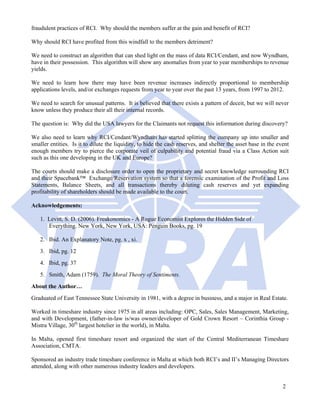 fraudulent practices of RCI. Why should the members suffer at the gain and benefit of RCI?

Why should RCI have profited from this windfall to the members detriment?

We need to construct an algorithm that can shed light on the mass of data RCI/Cendant, and now Wyndham,
have in their possession. This algorithm will show any anomalies from year to year memberships to revenue
yields.

We need to learn how there may have been revenue increases indirectly proportional to membership
applications levels, and/or exchanges requests from year to year over the past 13 years, from 1997 to 2012.

We need to search for unusual patterns. It is believed that there exists a pattern of deceit, but we will never
know unless they produce their all their internal records.

The question is: Why did the USA lawyers for the Claimants not request this information during discovery?

We also need to learn why RCI/Cendant/Wyndham has started splitting the company up into smaller and
smaller entities. Is it to dilute the liquidity, to hide the cash reserves, and shelter the asset base in the event
enough members try to pierce the corporate veil of culpability and potential fraud via a Class Action suit
such as this one developing in the UK and Europe?

The courts should make a disclosure order to open the proprietary and secret knowledge surrounding RCI
and their Spacebank™ Exchange/Reservation system so that a forensic examination of the Profit and Loss
Statements, Balance Sheets, and all transactions thereby diluting cash reserves and yet expanding
profitability of shareholders should be made available to the court.

Acknowledgements:

   1. Levitt, S. D. (2006). Freakonomics - A Rogue Economist Explores the Hidden Side of
      Everything. New York, New York, USA: Penguin Books, pg. 19

   2. Ibid. An Explanatory Note, pg. x , xi.
   3. Ibid, pg. 12
   4. Ibid, pg. 37
   5. Smith, Adam (1759). The Moral Theory of Sentiments.
About the Author…
Graduated of East Tennessee State University in 1981, with a degree in business, and a major in Real Estate.

Worked in timeshare industry since 1975 in all areas including: OPC, Sales, Sales Management, Marketing,
and with Development, (father-in-law is/was owner/developer of Gold Crown Resort – Corinthia Group -
Mistra Village, 30th largest hotelier in the world), in Malta.

In Malta, opened first timeshare resort and organized the start of the Central Mediterranean Timeshare
Association, CMTA.

Sponsored an industry trade timeshare conference in Malta at which both RCI’s and II’s Managing Directors
attended, along with other numerous industry leaders and developers.


                                                                                                                2
 