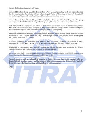 Opened the first timeshare resort in Cyprus.

Marketed The Allen House, and, Club Praia de Oro, CPO. Also did consulting work for, Frank Chapman,
the first timeshare developer in the UK and acknowledged “Father of Timeshare in Europe.” Opened off-
site marketing offices in UK with Roy Peires’s Club La Costa's timeshare resorts.

Marketed extensively in: Croatia; Hungary; Slovenia; Poland; Estonia; and the Czech Republic. The group
was responsible for “Off Site” marketing and selling over 5,000 unit/weeks of timeshare in 36 months.

Both ARDA and RCI recognized our efforts at their various conferences and/or in their trade magazines.
Also made various speeches about being one of the pioneers in Eastern Europe, and the challenges and perils
these opportunities posed at the time of these emerging markets were opening.

Sponsored conferences in Zagreb, Croatia and Budapest, Hungary, where industry leaders attended, such as,
Roy Peires of Club La Costa, Spain, and Tony Ghent of Royal Holiday Club, Mexico, as did Ron Haylock
and Collin Collins from RCI Europe.

In Poland, personally had many high level meetings with the Ministry of Finance responsible for over-
turning the STOP PAYMENT MANDATE of wire transfers to various timeshare Trustees in the UK.

Specialized in “turn-around” and “start-up” projects for off-site timeshare sales operations in: Greece,
Bahrain, Singapore, and Thailand, and the Czech Republic and Brazil.

Marketing in the highly competitive environment of Orlando, Florida producing over 10,000 tours per year
for the Summer Bay Resort located there during 2001 and 2002.

Currently involved with an independent company in Spain with more than 30,000 members who are
dissatisfied with timeshare industry and the numerous false promises made at the “Point of Sale,” and who
desperately want rid of their timeshare liability and out of the timeshare trap.

END.




                                                                                                        2
 