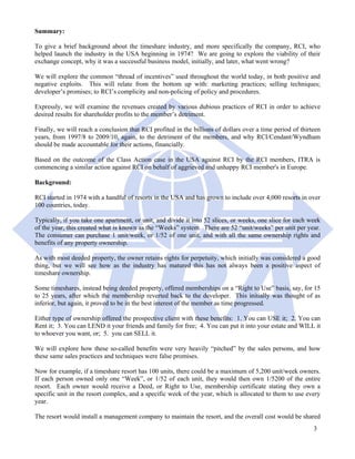 Summary:

To give a brief background about the timeshare industry, and more specifically the company, RCI, who
helped launch the industry in the USA beginning in 1974? We are going to explore the viability of their
exchange concept, why it was a successful business model, initially, and later, what went wrong?

We will explore the common “thread of incentives” used throughout the world today, in both positive and
negative exploits. This will relate from the bottom up with: marketing practices; selling techniques;
developer’s promises; to RCI’s complicity and non-policing of policy and procedures.

Expressly, we will examine the revenues created by various dubious practices of RCI in order to achieve
desired results for shareholder profits to the member’s detriment.

Finally, we will reach a conclusion that RCI profited in the billions of dollars over a time period of thirteen
years, from 1997/8 to 2009/10, again, to the detriment of the members, and why RCI/Cendant/Wyndham
should be made accountable for their actions, financially.

Based on the outcome of the Class Action case in the USA against RCI by the RCI members, ITRA is
commencing a similar action against RCI on behalf of aggrieved and unhappy RCI member's in Europe.

Background:

RCI started in 1974 with a handful of resorts in the USA and has grown to include over 4,000 resorts in over
100 countries, today.

Typically, if you take one apartment, or unit, and divide it into 52 slices, or weeks, one slice for each week
of the year, this created what is known as the “Weeks” system. There are 52 “unit/weeks” per unit per year.
The consumer can purchase 1 unit/week, or 1/52 of one unit, and with all the same ownership rights and
benefits of any property ownership.

As with most deeded property, the owner retains rights for perpetuity, which initially was considered a good
thing, but we will see how as the industry has matured this has not always been a positive aspect of
timeshare ownership.

Some timeshares, instead being deeded property, offered memberships on a “Right to Use” basis, say, for 15
to 25 years, after which the membership reverted back to the developer. This initially was thought of as
inferior, but again, it proved to be in the best interest of the member as time progressed.

Either type of ownership offered the prospective client with these benefits: 1. You can USE it; 2. You can
Rent it; 3. You can LEND it your friends and family for free; 4. You can put it into your estate and WILL it
to whoever you want, or; 5. you can SELL it.

We will explore how these so-called benefits were very heavily “pitched” by the sales persons, and how
these same sales practices and techniques were false promises.

Now for example, if a timeshare resort has 100 units, there could be a maximum of 5,200 unit/week owners.
If each person owned only one “Week”, or 1/52 of each unit, they would then own 1/5200 of the entire
resort. Each owner would receive a Deed, or Right to Use, membership certificate stating they own a
specific unit in the resort complex, and a specific week of the year, which is allocated to them to use every
year.

The resort would install a management company to maintain the resort, and the overall cost would be shared
                                                                                                            3
 