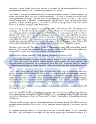 In our first example, Weeks, if there were 100 units in the resort, the maximum number of unit/weeks, or
owner/members, could be 5,200. This would be considered 100% sell-out.

With Points, if there were 100 units in the resort, what is the maximum number of owners/members? In
theory, there should not be more than 5,200 owner/members. The reality is that this is an industry trade
secret, “proprietary knowledge.” So, what would be considered 100% sell-out? And this is a little known
fact that nobody seems to care about. Yield management says that there is excess capacity in other resort
properties, or within the RCI system, so, “in theory” we can never actually sell-out. But is this for the
benefit of RCI and the developers, or for the members?

There could be an over subscription of the resort by 200%. Why? Because RCI allowed the resort
developers to do this. If a developer has multiple resorts, with Points, you never actually know where you
own. You might actually be purchasing property in “Timbuktu” when viewing a property in Hawaii. This is
allowed with Points, but it stresses the Exchange reservation system with undesirable inventory,
consequently not allowing a sufficient number of Exchanges, and/or not offering suitable Exchanges as
expected by the members. If a particular resort location is very desirable, people will want to join there.
And the main reason they will want to join is for the concept of the RCI Exchange system. Without RCI
allowing this practice to occur, this would not be possible from the developer’s side of the equation.

How can a resort “over sell” the available inventory? They could not unless RCI were complicit with the
developer. The more sales the resort make, the more members enrolled into RCI, and everyone makes more
money, which is what it is all about. But, what about the timeshare consumer?

How does this benefit the consumer? This is not about the consumer, it is about profits!

The resort will keep on selling, exceeding their yield/capacity because of excess capacity through the system
of RCI with other resorts. It is all about yield management, income revenue, and corporate profits. And
everyone deserves to be successful and to make a profit, but at what costs? What is the trade off? When is
it proper to offer one thing, but provide something completely different than what was promised and paid
for?

Also, as with Floating Time, the same is true with Points, there are no longer any undesirable units, time
periods, or resort location to sell or worry about. Now, the resort developers can keep the prime inventory
for rental purposes, and allocate any of their members to less desirable units on the property, much the same
as Floating Time, except now, unlike Floating Time that has a finite maximum number of owners/members,
with Points, there is no maximum number of owners/members. Sales continue unheeded by lack of
inventory, because inventory is no longer a problem. They have maximized yield management!

How would you like to be able to continue selling something, even when you have nothing more to sell?
How does that work?

Also, many times RCI members are treated as second class guests, even after investing large sums of money,
the average timeshare purchase being $10,000 to $15,000. They are allocated the least desirable units and
time periods when staying at their own, “home resort” or when trying to make an Exchange/Reservation to
another resort.

There are now far too many owners trying to exchange into too few resorts through RCI. RCI members are
promised anytime, anywhere, but in reality, it is not happening with the frequency or percentages reported
by RCI.

RCI members are taking whatever RCI offers them in order not to lose their holiday. Yes, RCI may report
they have a high percentage of Exchanges, but there are an equally high percentage of unhappy RCI
                                                                                                          7
 