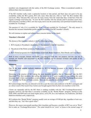 members very disappointed with the reality of the RCI Exchange system. What is considered suitable is
different than what was expected.

If the RCI member really wants a particular location or time period, and there does not seem to be any
availability within the RCI system, RCI will, more often than not, offer to “rent” the RCI member that
unit/week. Why? Because RCI will earn far more money from the rental than they would have from the
regular exchange reservation fee. So now the RCI member who has already paid to purchase resort time,
and to become a member of RCI, now has to pay rent to use the system they were promised would be always
available for “Exchange.”

The question is? why if it is available for “Rent” it is not available for “Exchange?” The only answer is
because this increases shareholder profits and the detriment of the RCI member’s benefit.

We will continue to explore and address these concerns further in this report.

Timeshare’s Downfall

The demise of the timeshare industry is for the following reasons:

1. RCI's loyalty to Wyndham's shareholders to the detriment of the RCI members;

2. The advent of the Points system vs. Weeks system;

3. RCI's Rental program(s) for Extra Holidays: (Last Call, Bonus Vacations, Short Breaks and Late Deals);

Both of these concepts, Rentals and Points were designed with only one purpose, and this was not to
increase the benefits and enjoyment of the RCI members, but to increase revenues and profits of the
shareholders.

Skimming

One of the most popular methods employed by RCI to increase revenues is by what is known as,
“skimming.”

Skimming is the practice of RCI taking the most desirable inventory that is “Deposited” into the RCI
Spacebank™ by their members, and selling this inventory to 3rd party sources, or even renting this same
inventory back to their own members, at prices that are greater than the price of the “Exchange/Reservation
Fees” of either the Weeks or Points systems. How can this possibly benefit the member?

RCI acknowledges that they are allowed to do this as per the terms and conditions in the RCI catalogues and
as a direct result of the recent Class Action case brought against them by their own members in the USA.

Clients are repeatedly told by the RCI there is nothing available with the “RCI Exchange/Reservation”
program, however, but that there is inventory available via the “Rental Weeks” program, starting at only
$299, $499, and $699 and even much higher prices, at $3,199, for a one bedroom, two bedrooms, and three
bedroom timeshare units, respectively.

RCI explains this “Rental Weeks” program usually costs an average of $100 per day, regardless of unit size,
and then they say, “Isn’t this a great value?”

However, the reason most people purchase their timeshare and became a member of RCI was not to “Rent”
but to make an “Exchange/Reservation.” The rental should be an “extra” or bonus to the normal usage of
                                                                                                        8
 