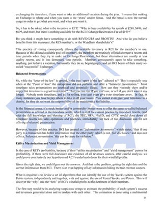 exchanging the timeshare, if you want to take an additional vacation during the year. It seems that making
an Exchange to where and when you want is the “extra” and/or bonus. And the rental is now the normal
usage in order to get what you want, and when you want it.

So, it has to be asked, what is the incentive to RCI? “Why is there availability for rentals at $299, $499, and
$699, and more, but there is nothing available for the RCI Exchange/Reservation Fee of $199?”

Do you think it might have something to do with REVENUES and PROFITS? And who do you believe
benefits from this maneuver, the RCI member’s, or the Wyndham shareholder’s?

This practice of renting consequently dilutes the available inventory in RCI for the member’s to use.
Because of this diluted available pool of inventory, the members are routinely offered alternative resorts and
time periods when they try to make an Exchange/Reservation, but these alternatives are usually at less
quality resorts, and in less demanded time periods. Members consequently agree to take something,
anything, just to have a vacation, but usually they do so, begrudgingly, and yet RCI boasts of their many so-
called “successful” Exchanges.

Balanced Presentations

So, while the “letter of the law” is upheld, is the true “spirit of the law” adhered to? This is especially true
when at the “Point of Sale” the salesperson did not perform and offer a “balanced presentation.” Most
timeshare sales presentations are unethical and potentially illegal. How can they routinely show and/or
imply that timeshare is a good investment? That you can rent if you can't use, or sell if you don't want it any
longer. Nobody rents timeshare, and as for selling, you can't even give your timeshare away. In fact, in
many instances you have to pay others to take it off your hands. You cannot even give your timeshare to a
charity, for they do not want the responsibility of the maintenance fee liability.

In the financial arena, if a stock broker and/or commodity broker were to offer the same so-called balanced
presentation as offered in the timeshare world, which is still the current practice by timeshare resorts, (and
with the full knowledge and blessing of RCI), the SEC, NFA, NASD, and CFTC would close down all
timeshare resorts and sales operations and practices, immediately, for lack of full disclosure and for not
offering a balanced presentation.

However, because of this practice, RCI has created an “Information Asymmetry” which states, “that if one
party to a transaction has better information than the other party, which is not, 'full disclosure,' and does not
offer a, 'balanced presentation,' this can be cause for violation.”

Utility Maximization and Yield Management

In the case of RCI’s profitability, because of their “utility maximization” and “yield management” curves for
profitability, if there were full disclosure and evidence of all revenues sources, after careful analysis, we
could prove conclusively our hypothesis of RCI’s underhandedness for their windfall profits.

Given the right data, we could figure out the answers. And that is the problem, getting the right data and the
correct information from RCI. There is an over-lapping of key information hiding the true revenue sources.

What is required is to devise a set of algorithms that can identify the use of the Weeks system against the
Points system, independently and together, with and against, the use of Rental Weeks, and Points. This will
discover the “why” and the “how” of RCI's windfall profits to the detriment of their members.

The first step would be in analyzing suspicious strings to estimate the probability of each system’s success
and revenues generated alone and in tandem with each other. This estimation is done using a multinomial
                                                                                                              9
 
