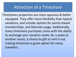 Attraction of a Timeshare
Timeshares properties are more spacious & better
equipped. They offer more flexibility than typical
vacations, and include options for points-based
memberships, and biennial usage. Additionally,
many timeshare purchases come with the ability
to exchange your vacation week, for a week at
another resort, a choice to gift or rent it out,
making timeshare a great option for many
travellers.
 