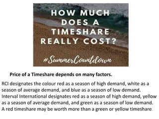 Price of a Timeshare depends on many factors.
RCI designates the colour red as a season of high demand, white as a
season of average demand, and blue as a season of low demand.
Interval International designates red as a season of high demand, yellow
as a season of average demand, and green as a season of low demand.
A red timeshare may be worth more than a green or yellow timeshare.
 