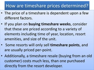 How are timeshare prices determined?
• The price of a timeshare is dependent upon a few
different factors.
• If you plan on buying timeshare weeks, consider
that these are priced according to a variety of
elements including time of year, location, resort
amenities, and size of the unit.
• Some resorts will only sell timeshare points, and
are usually priced per-point.
• Additionally, a timeshare resale (buying from an old
customer) costs much less, than one purchased
directly from the resort developer.
 
