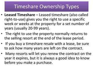 Timeshare Ownership Types
• Leased Timeshare – Leased timeshare (also called
right-to-use) gives you the right to use a specific
week or weeks at the property for a set number of
years (usually 20-99 years).
• The right to use the property normally returns to
the selling resort at the end of the lease period.
• If you buy a timeshare resale with a lease, be sure
to ask how many years are left on the contract.
• Many resorts will let you renew the contract on the
year it expires, but it is always a good idea to know
before you make a purchase.
 
