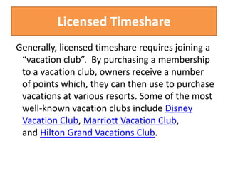 Licensed Timeshare
Generally, licensed timeshare requires joining a
“vacation club”. By purchasing a membership
to a vacation club, owners receive a number
of points which, they can then use to purchase
vacations at various resorts. Some of the most
well-known vacation clubs include Disney
Vacation Club, Marriott Vacation Club,
and Hilton Grand Vacations Club.
 