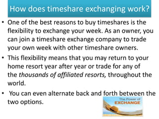 How does timeshare exchanging work?
• One of the best reasons to buy timeshares is the
flexibility to exchange your week. As an owner, you
can join a timeshare exchange company to trade
your own week with other timeshare owners.
• This flexibility means that you may return to your
home resort year after year or trade for any of
the thousands of affiliated resorts, throughout the
world.
• You can even alternate back and forth between the
two options.
 