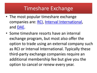 Timeshare Exchange
• The most popular timeshare exchange
companies are: RCI, Interval International,
and DAE.
• Some timeshare resorts have an internal
exchange program, but most also offer the
option to trade using an external company such
as RCI or Interval International. Typically these
third-party exchange companies require an
additional membership fee but give you the
option to cancel or renew every year.
 