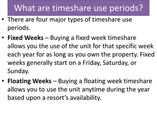 What are timeshare use periods?
• There are four major types of timeshare use
periods.
• Fixed Weeks – Buying a fixed week timeshare
allows you the use of the unit for that specific week
each year for as long as you own the property. Fixed
weeks generally start on a Friday, Saturday, or
Sunday.
• Floating Weeks – Buying a floating week timeshare
allows you to use the unit anytime during the year
based upon a resort’s availability.
 