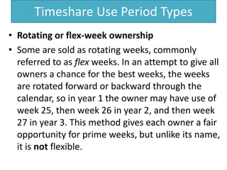 Timeshare Use Period Types
• Rotating or flex-week ownership
• Some are sold as rotating weeks, commonly
referred to as flex weeks. In an attempt to give all
owners a chance for the best weeks, the weeks
are rotated forward or backward through the
calendar, so in year 1 the owner may have use of
week 25, then week 26 in year 2, and then week
27 in year 3. This method gives each owner a fair
opportunity for prime weeks, but unlike its name,
it is not flexible.
 
