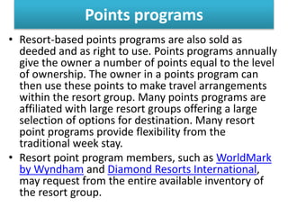 Points programs
• Resort-based points programs are also sold as
deeded and as right to use. Points programs annually
give the owner a number of points equal to the level
of ownership. The owner in a points program can
then use these points to make travel arrangements
within the resort group. Many points programs are
affiliated with large resort groups offering a large
selection of options for destination. Many resort
point programs provide flexibility from the
traditional week stay.
• Resort point program members, such as WorldMark
by Wyndham and Diamond Resorts International,
may request from the entire available inventory of
the resort group.
 