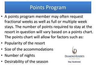 Points Program
• A points program member may often request
fractional weeks as well as full or multiple week
stays. The number of points required to stay at the
resort in question will vary based on a points chart.
The points chart will allow for factors such as:
• Popularity of the resort
• Size of the accommodations
• Number of nights
• Desirability of the season
 