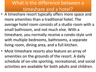 What is the difference between a
timeshare and a hotel?
• A timeshare resort typically offers more space and
more amenities than a traditional hotel. The
average hotel room consists of a studio room with a
small bathroom, and not much else. With a
timeshare, you normally receive a condo-style unit
with multiple bedrooms, bathrooms, a separate
living room, dining area, and a full kitchen.
• Most timeshare resorts also feature an array of
amenities on the grounds of the resort. A daily
schedule of on-site sporting, recreational, and social
activities are available for both adults and children.
 