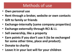 Methods of use
• Own personal use
• Rent through a broker, website or own contacts
• Gift to family or friends
• Exchange-internally (same company properties)
• Exchange-externally through RCI & I.I.
• Sell ownership, like a property
• Earn points if you don’t use it (to be exchanged
for some other time, place and product).
• Donate to charity
• Leave it in your last will for your children
 