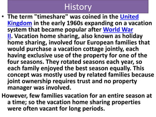 History
• The term "timeshare" was coined in the United
Kingdom in the early 1960s expanding on a vacation
system that became popular after World War
II. Vacation home sharing, also known as holiday
home sharing, involved four European families that
would purchase a vacation cottage jointly, each
having exclusive use of the property for one of the
four seasons. They rotated seasons each year, so
each family enjoyed the best season equally. This
concept was mostly used by related families because
joint ownership requires trust and no property
manager was involved.
However, few families vacation for an entire season at
a time; so the vacation home sharing properties
were often vacant for long periods.
 