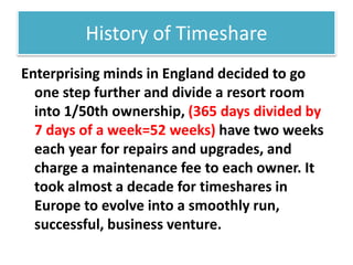 History of Timeshare
Enterprising minds in England decided to go
one step further and divide a resort room
into 1/50th ownership, (365 days divided by
7 days of a week=52 weeks) have two weeks
each year for repairs and upgrades, and
charge a maintenance fee to each owner. It
took almost a decade for timeshares in
Europe to evolve into a smoothly run,
successful, business venture.
 