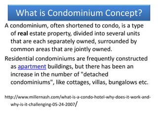 What is Condominium Concept?
A condominium, often shortened to condo, is a type
of real estate property, divided into several units
that are each separately owned, surrounded by
common areas that are jointly owned.
Residential condominiums are frequently constructed
as apartment buildings, but there has been an
increase in the number of "detached
condominiums", like cottages, villas, bungalows etc.
http://www.millernash.com/what-is-a-condo-hotel-why-does-it-work-and-
why-is-it-challenging-05-24-2007/
 