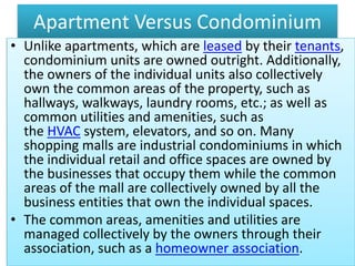 Apartment Versus Condominium
• Unlike apartments, which are leased by their tenants,
condominium units are owned outright. Additionally,
the owners of the individual units also collectively
own the common areas of the property, such as
hallways, walkways, laundry rooms, etc.; as well as
common utilities and amenities, such as
the HVAC system, elevators, and so on. Many
shopping malls are industrial condominiums in which
the individual retail and office spaces are owned by
the businesses that occupy them while the common
areas of the mall are collectively owned by all the
business entities that own the individual spaces.
• The common areas, amenities and utilities are
managed collectively by the owners through their
association, such as a homeowner association.
 