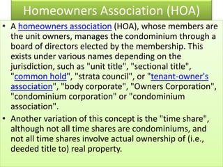 Homeowners Association (HOA)
• A homeowners association (HOA), whose members are
the unit owners, manages the condominium through a
board of directors elected by the membership. This
exists under various names depending on the
jurisdiction, such as "unit title", "sectional title",
"common hold", "strata council", or "tenant-owner's
association", "body corporate", "Owners Corporation",
"condominium corporation" or "condominium
association".
• Another variation of this concept is the "time share",
although not all time shares are condominiums, and
not all time shares involve actual ownership of (i.e.,
deeded title to) real property.
 