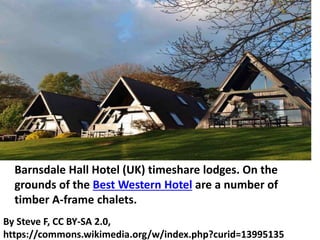 By Steve F, CC BY-SA 2.0,
https://commons.wikimedia.org/w/index.php?curid=13995135
Barnsdale Hall Hotel (UK) timeshare lodges. On the
grounds of the Best Western Hotel are a number of
timber A-frame chalets.
 