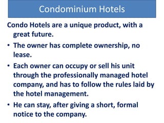 Condominium Hotels
Condo Hotels are a unique product, with a
great future.
• The owner has complete ownership, no
lease.
• Each owner can occupy or sell his unit
through the professionally managed hotel
company, and has to follow the rules laid by
the hotel management.
• He can stay, after giving a short, formal
notice to the company.
 