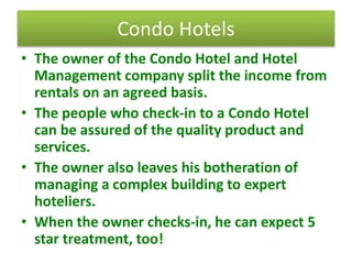 Condo Hotels
• The owner of the Condo Hotel and Hotel
Management company split the income from
rentals on an agreed basis.
• The people who check-in to a Condo Hotel
can be assured of the quality product and
services.
• The owner also leaves his botheration of
managing a complex building to expert
hoteliers.
• When the owner checks-in, he can expect 5
star treatment, too!
 
