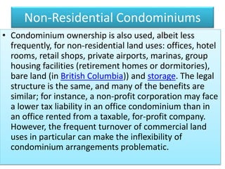 Non-Residential Condominiums
• Condominium ownership is also used, albeit less
frequently, for non-residential land uses: offices, hotel
rooms, retail shops, private airports, marinas, group
housing facilities (retirement homes or dormitories),
bare land (in British Columbia)) and storage. The legal
structure is the same, and many of the benefits are
similar; for instance, a non-profit corporation may face
a lower tax liability in an office condominium than in
an office rented from a taxable, for-profit company.
However, the frequent turnover of commercial land
uses in particular can make the inflexibility of
condominium arrangements problematic.
 