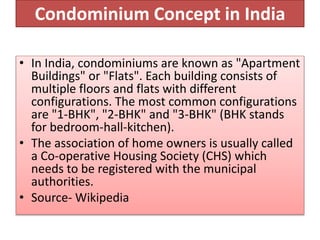 Condominium Concept in India
• In India, condominiums are known as "Apartment
Buildings" or "Flats". Each building consists of
multiple floors and flats with different
configurations. The most common configurations
are "1-BHK", "2-BHK" and "3-BHK" (BHK stands
for bedroom-hall-kitchen).
• The association of home owners is usually called
a Co-operative Housing Society (CHS) which
needs to be registered with the municipal
authorities.
• Source- Wikipedia
 