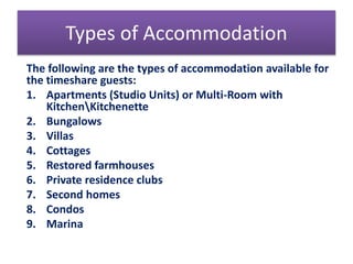 Types of Accommodation
The following are the types of accommodation available for
the timeshare guests:
1. Apartments (Studio Units) or Multi-Room with
KitchenKitchenette
2. Bungalows
3. Villas
4. Cottages
5. Restored farmhouses
6. Private residence clubs
7. Second homes
8. Condos
9. Marina
 