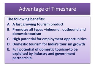Advantage of Timeshare
The following benefits:
A. A fast growing tourism product
B. Promotes all types –inbound , outbound and
domestic tourism
C. High potential for employment opportunities
D. Domestic tourism for India’s tourism growth
E. Full potential of domestic tourism-to be
exploited by industry and government
partnership.
 