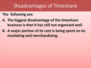 Disadvantages of Timeshare
The following are:
A. The biggest disadvantage of the timeshare
business is that it has still not organized well.
B. A major portion of its cost is being spent on its
marketing and merchandizing.
 