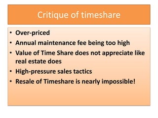 Critique of timeshare
• Over-priced
• Annual maintenance fee being too high
• Value of Time Share does not appreciate like
real estate does
• High-pressure sales tactics
• Resale of Timeshare is nearly impossible!
 