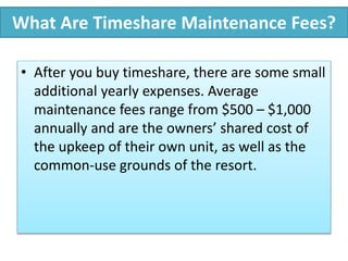 What Are Timeshare Maintenance Fees?
• After you buy timeshare, there are some small
additional yearly expenses. Average
maintenance fees range from $500 – $1,000
annually and are the owners’ shared cost of
the upkeep of their own unit, as well as the
common-use grounds of the resort.
 