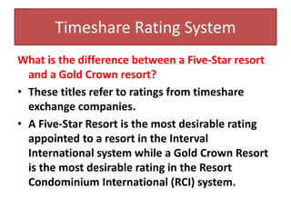 Timeshare Rating System
What is the difference between a Five-Star resort
and a Gold Crown resort?
• These titles refer to ratings from timeshare
exchange companies.
• A Five-Star Resort is the most desirable rating
appointed to a resort in the Interval
International system while a Gold Crown Resort
is the most desirable rating in the Resort
Condominium International (RCI) system.
 