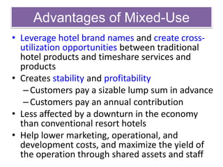 Advantages of Mixed-Use
• Leverage hotel brand names and create cross-
utilization opportunities between traditional
hotel products and timeshare services and
products
• Creates stability and profitability
–Customers pay a sizable lump sum in advance
–Customers pay an annual contribution
• Less affected by a downturn in the economy
than conventional resort hotels
• Help lower marketing, operational, and
development costs, and maximize the yield of
the operation through shared assets and staff
 