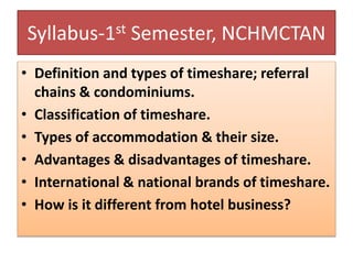 Syllabus-1st Semester, NCHMCTAN
• Definition and types of timeshare; referral
chains & condominiums.
• Classification of timeshare.
• Types of accommodation & their size.
• Advantages & disadvantages of timeshare.
• International & national brands of timeshare.
• How is it different from hotel business?
 